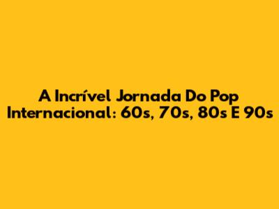A Incrível Jornada Do Pop Internacional: 60s, 70s, 80s E 90s