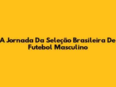 A Jornada Da Seleção Brasileira De Futebol Masculino