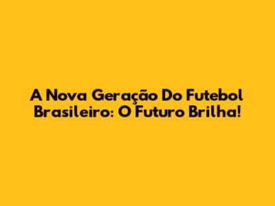 A Nova Geração Do Futebol Brasileiro: O Futuro Brilha!