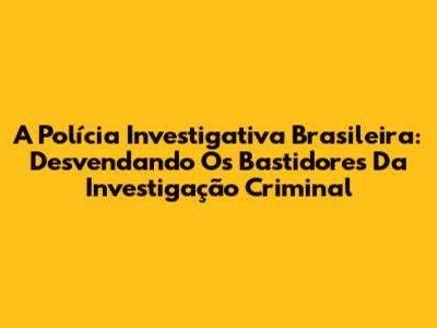 A Polícia Investigativa Brasileira: Desvendando Os Bastidores Da Investigação Criminal