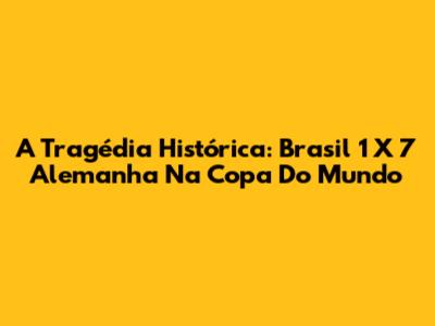 A Tragédia Histórica: Brasil 1 X 7 Alemanha Na Copa Do Mundo