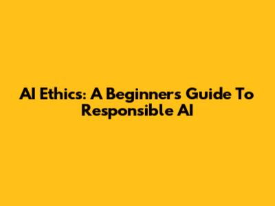 AI Ethics: A Beginner's Guide To Responsible AI