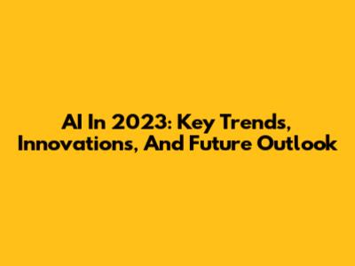 AI In 2023: Key Trends, Innovations, And Future Outlook