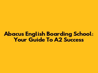 Abacus English Boarding School: Your Guide To A2 Success