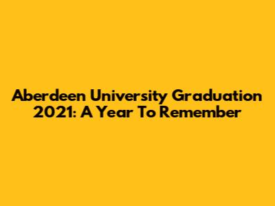 Aberdeen University Graduation 2021: A Year To Remember