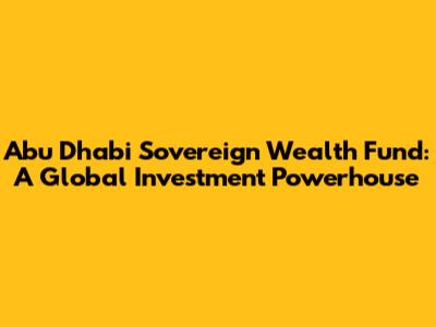 Abu Dhabi Sovereign Wealth Fund: A Global Investment Powerhouse