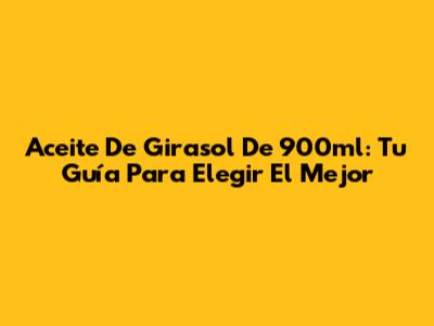 Aceite De Girasol De 900ml: Tu Guía Para Elegir El Mejor