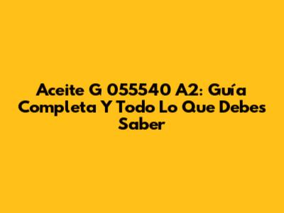 Aceite G 055540 A2: Guía Completa Y Todo Lo Que Debes Saber