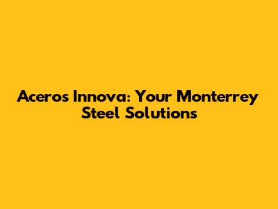 Aceros Innova: Your Monterrey Steel Solutions