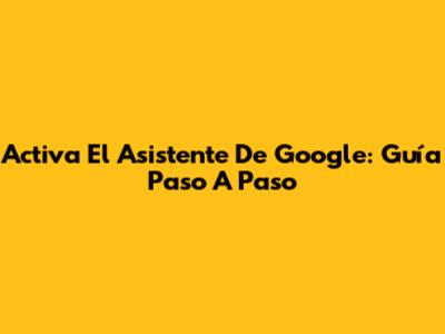 Activa El Asistente De Google: Guía Paso A Paso