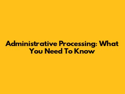Administrative Processing: What You Need To Know