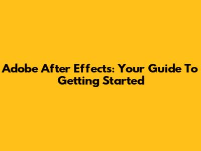 Adobe After Effects: Your Guide To Getting Started