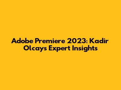 Adobe Premiere 2023: Kadir Olcay's Expert Insights