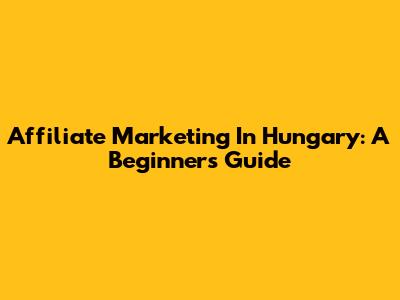 Affiliate Marketing In Hungary: A Beginner's Guide
