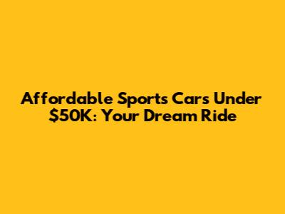 Affordable Sports Cars Under $50K: Your Dream Ride