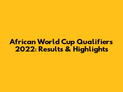 African World Cup Qualifiers 2022: Results & Highlights