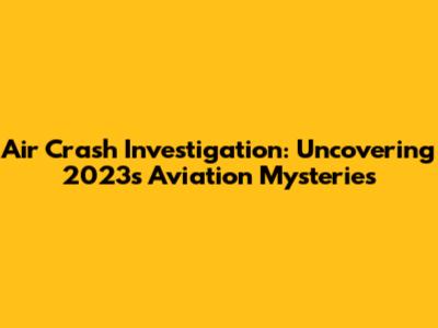 Air Crash Investigation: Uncovering 2023's Aviation Mysteries