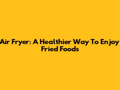 Air Fryer: A Healthier Way To Enjoy Fried Foods