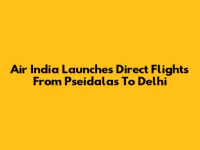Air India Launches Direct Flights From Pseidalas To Delhi