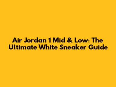 Air Jordan 1 Mid & Low: The Ultimate White Sneaker Guide