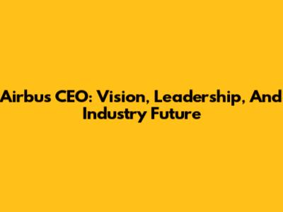 Airbus CEO: Vision, Leadership, And Industry Future