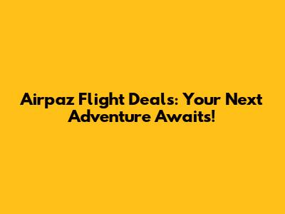 Airpaz Flight Deals: Your Next Adventure Awaits!