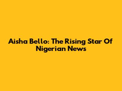 Aisha Bello: The Rising Star Of Nigerian News