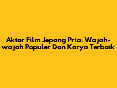 Aktor Film Jepang Pria: Wajah-wajah Populer Dan Karya Terbaik