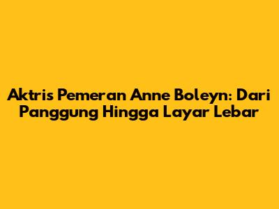 Aktris Pemeran Anne Boleyn: Dari Panggung Hingga Layar Lebar