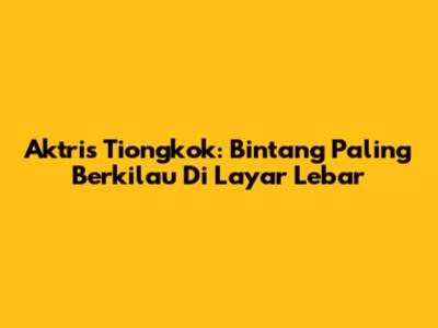 Aktris Tiongkok: Bintang Paling Berkilau Di Layar Lebar