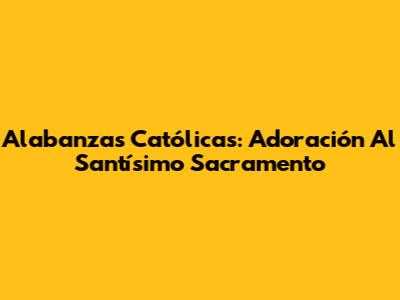 Alabanzas Católicas: Adoración Al Santísimo Sacramento