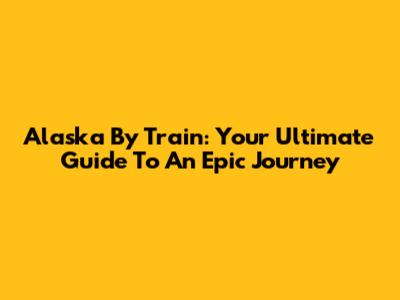 Alaska By Train: Your Ultimate Guide To An Epic Journey