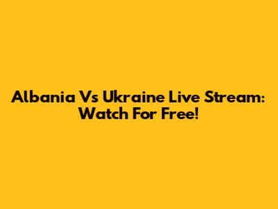 Albania Vs Ukraine Live Stream: Watch For Free!