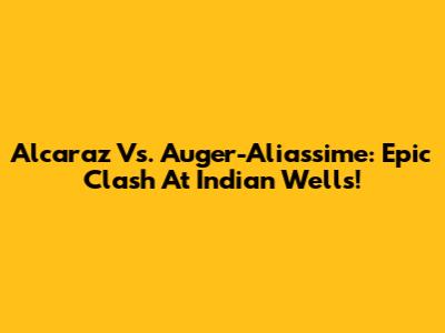 Alcaraz Vs. Auger-Aliassime: Epic Clash At Indian Wells!