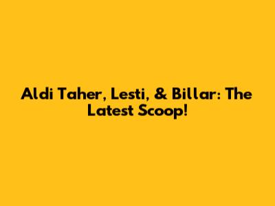Aldi Taher, Lesti, & Billar: The Latest Scoop!