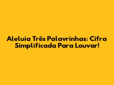 Aleluia Três Palavrinhas: Cifra Simplificada Para Louvar!