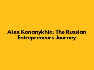 Alex Konanykhin: The Russian Entrepreneur's Journey