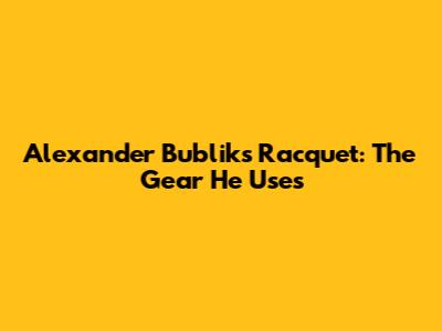 Alexander Bublik's Racquet: The Gear He Uses