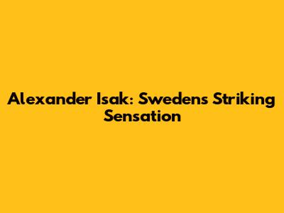Alexander Isak: Sweden's Striking Sensation