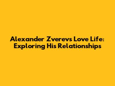 Alexander Zverev's Love Life: Exploring His Relationships