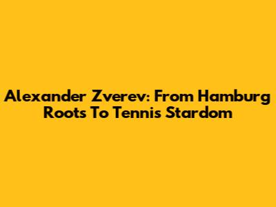 Alexander Zverev: From Hamburg Roots To Tennis Stardom