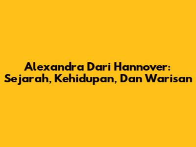 Alexandra Dari Hannover: Sejarah, Kehidupan, Dan Warisan