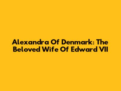 Alexandra Of Denmark: The Beloved Wife Of Edward VII