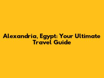 Alexandria, Egypt: Your Ultimate Travel Guide