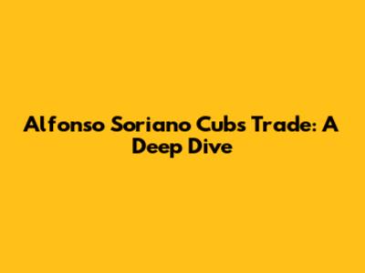 Alfonso Soriano Cubs Trade: A Deep Dive