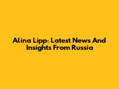 Alina Lipp: Latest News And Insights From Russia