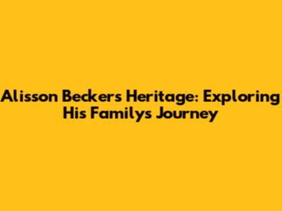 Alisson Becker's Heritage: Exploring His Family's Journey