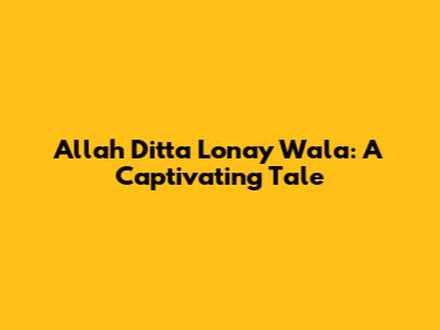 Allah Ditta Lonay Wala: A Captivating Tale