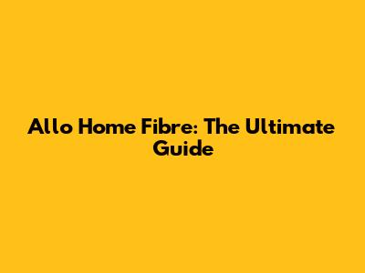 Allo Home Fibre: The Ultimate Guide