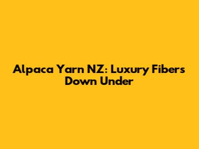 Alpaca Yarn NZ: Luxury Fibers Down Under